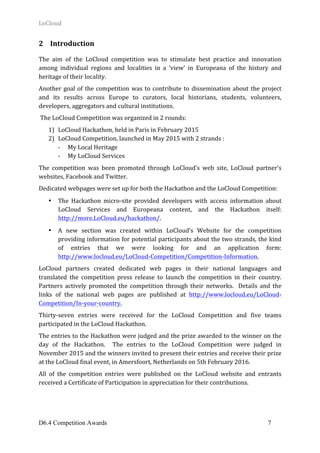 LoCloud	
D6.4 Competition Awards 7
2 Introduction	
	
The	 aim	 of	 the	 LoCloud	 competition	 was	 to	 stimulate	 best	 practice	 and	 innovation	
among	 individual	 regions	 and	 localities	 in	 a	 ‘view’	 in	 Europeana	 of	 the	 history	 and	
heritage	of	their	locality.	
Another	goal	of	the	competition	was	to	contribute	to	dissemination	about	the	project	
and	 its	 results	 across	 Europe	 to	 curators,	 local	 historians,	 students,	 volunteers,	
developers,	aggregators	and	cultural	institutions.	
	The	LoCloud	Competition	was	organized	in	2	rounds:		
1) LoCloud	Hackathon,	held	in	Paris	in	February	2015		
2) LoCloud	Competition,	launched	in	May	2015	with	2	strands	:	
- My	Local	Heritage	
- My	LoCloud	Services	
The	 competition	 was	 been	 promoted	 through	 LoCloud’s	 web	 site,	 LoCloud	 partner’s	
websites,	Facebook	and	Twitter.	
Dedicated	webpages	were	set	up	for	both	the	Hackathon	and	the	LoCloud	Competition:	
• The	 Hackathon	 micro-site	 provided	 developers	 with	 access	 information	 about	
LoCloud	 Services	 and	 Europeana	 content,	 and	 the	 Hackathon	 itself:	
http://more.LoCloud.eu/hackathon/.	
• A	 new	 section	 was	 created	 within	 LoCloud’s	 Website	 for	 the	 competition	
providing	information	for	potential	participants	about	the	two	strands,	the	kind	
of	 entries	 that	 we	 were	 looking	 for	 and	 an	 application	 form:		
http://www.locloud.eu/LoCloud-Competition/Competition-Information.			
LoCloud	 partners	 created	 dedicated	 web	 pages	 in	 their	 national	 languages	 and	
translated	 the	 competition	 press	 release	 to	 launch	 the	 competition	 in	 their	 country.		
Partners	 actively	 promoted	 the	 competition	 through	 their	 networks.	 	 Details	 and	 the	
links	 of	 the	 national	 web	 pages	 are	 published	 at	 http://www.locloud.eu/LoCloud-
Competition/In-your-country.	
Thirty-seven	 entries	 were	 received	 for	 the	 LoCloud	 Competition	 and	 five	 teams	
participated	in	the	LoCloud	Hackathon.		
The	entries	to	the	Hackathon	were	judged	and	the	prize	awarded	to	the	winner	on	the	
day	 of	 the	 Hackathon.	 	 The	 entries	 to	 the	 LoCloud	 Competition	 were	 judged	 in	
November	2015	and	the	winners	invited	to	present	their	entries	and	receive	their	prize	
at	the	LoCloud	final	event,	in	Amersfoort,	Netherlands	on	5th	February	2016.		
All	 of	 the	 competition	 entries	 were	 published	 on	 the	 LoCloud	 website	 and	 entrants	
received	a	Certificate	of	Participation	in	appreciation	for	their	contributions.	
	
 