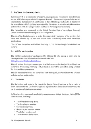 LoCloud	
D6.4 Competition Awards 8
3 LoCloud	Hackathon,	Paris	
	
EuropeanaTech	is	a	community	of	experts,	developers	and	researchers	from	the	R&D	
sector,	which	forms	part	of	the	Europeana	Network.		Europeana	organised	the	second	
international	 EuropeanaTech	 conference	 at	 the	 Bibliothèque	 nationale	 de	 France	 in	
Paris	in	February	2015.	LoCloud	was	invited	by	Europeana	to	organise	a	Hackathon	in	a	
collaboration	with	the	Google	Culture	Institute	in	Paris	as	part	of	this	event,.		
The	 Hackathon	 was	 organised	 by	 the	 Digital	 Curation	 Unit	 of	 the	 Athena	 Research	
Centre	on	behalf	of	LoCloud	as	part	of	the	competition.		
The	aim	of	the	Hackathon	was	to	invite	developers	to	try	out	some	of	the	services	that	
have	 been	 created	 by	 LoCloud	 and	 to	 use	 them	 to	 come	 up	 with	 some	 innovative	
applications.	
	The	LoCloud	Hackathon	was	held	on	February	11,	2015	at	the	Google	Culture	Institute	
in	Paris.		
3.1 Call	for	participation	
	
The	 call	 for	 participation	 was	 launched	 by	 Athena	 RC,	 who	 set	 up	 a	 micro-site	 for	
developers	to	access	information	about	the	Hackathon:	
	http://more.LoCloud.eu/hackathon/.		
The	call	invited	developers	to	take	part	in	a	Hackathon	at	the	Google	Cultural	Institute	
in	Paris	on	Wednesday,	February	11th,	to	build	an	innovative	application	using	LoCloud	
Services	and	Europeana	data.		
The	call	was	advertised	via	the	EuropeanaTech	mailing	list,	a	news	item	on	the	LoCloud	
website	and	via	social	media.	
3.2 The	event	
	
The	Hackathon	took	place	in	the	Lab	at	the	Google	Cultural	Institute	in	Paris.		After	a	
short	welcome	to	the	Lab	from	Google	and	a	presentation	about	LoCloud	services,	the	
participant’s	workstations	were	set	up.			
	
LoCloud	services	were	made	available	for	developers	on	Virtual	Machines	via	the	MORe	
infrastructure,	including:	
	
• The	MORe	repository	itself,		
• The	Enrichment	services,		
• Geolocation	services,		
• Historical	place	names	service,		
• Vocabulary	services	and		
• The	Wikimedia	application.	
 