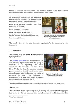LoCloud	
D6.4 Competition Awards 10
process	 of	 ingestion	 –	 one	 to	 quality	 check	 metadata	 and	 the	 other	 to	 help	 project	
managers	to	monitor	the	progress	of	people	working	in	the	system.	
	
An	 international	 judging	 panel	 was	 appointed	
to	review	all	the	entries	to	the	Hackathon	and	
to	select	the	winner.		The	panel	included:	
Costis	 Dallas	 (Athena	 Research	 Centre	 and	
University	of	Toronto),		
James	Helmsley	(Europeana),		
Andy	Neal	(Digital	New	Zealand),		
Ingrida	Vosylute	(University	of	Vilnius)	and		
Kate	Fernie	(2Culture).	
	
The	 panel	 voted	 for	 the	 most	 innovative	 application/service	 presented	 at	 the	
Hackathon.			
	
3.4 The	winner	
	
The	 winning	 entry	 was	 MoRe	 Quality	 presented	
by	Vangelis	Banos.	
The	 winning	 application	 was	 developed	 with	 the	
aim	 of	 making	 it	 possible	 to	 check	 the	 quality	 of	
metadata	 in	 a	 repository	 and	 make	
corrections.		 The	 application	 uses	 the	 LoCloud	
MoRe	 API	 key	 to	 check	 for	 common	 metadata	
problems	 (such	 as	 invalid	 date	 formats,	 author	
names,	language	codes)	and	to	make	corrections	to	
normalize	 the	 data.	 	 The	 application	 is	
configurable	 in	 a	 way	 that	 allows	 repository	
managers	to	design	additional	checks.	
The	winner	of	the	competition	was	awarded	with	a	prize	of	a	Moto	360	smartwatch	.	
The	concept	
The	Metadata	&	Object	Repository	(MoRe2)	is	an	easy	and	powerful	tool	to	aggregate	
information	 and	 harvest	 metadata	 from	 multiple	 sources	 in	 multiple	 schemas.	 The	
2
http://more.dcu.gr/
Figure	2:	Kate	Fernie	congratulating	
the	developers	who	took	part	in	the	
LoCloud	hackathon	
Figure	3:	Vangelis	Banos,	the	
winner	of	the	hackathon
 