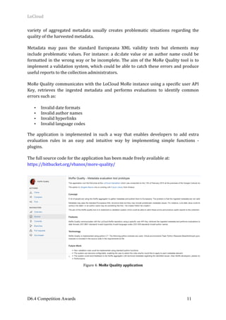 LoCloud	
D6.4 Competition Awards 11
variety	 of	 aggregated	 metadata	 usually	 creates	 problematic	 situations	 regarding	 the	
quality	of	the	harvested	metadata.	
Metadata	 may	 pass	 the	 standard	 Europeana	 XML	 validity	 tests	 but	 elements	 may	
include	problematic	values.	For	instance:	a	dc:date	value	or	an	author	name	could	be	
formatted	in	the	wrong	way	or	be	incomplete.	The	aim	of	the	MoRe	Quality	tool	is	to	
implement	a	validation	system,	which	could	be	able	to	catch	these	errors	and	produce	
useful	reports	to	the	collection	administrators.	
MoRe	Quality	communicates	with	the	LoCloud	MoRe	instance	using	a	specific	user	API	
Key,	 retrieves	 the	 ingested	 metadata	 and	 performs	 evaluations	 to	 identify	 common	
errors	such	as:	
• Invalid	date	formats		
• Invalid	author	names		
• Invalid	hyperlinks	
• Invalid	language	codes		
The	 application	 is	 implemented	 in	 such	 a	 way	 that	 enables	 developers	 to	 add	 extra	
evaluation	 rules	 in	 an	 easy	 and	 intuitive	 way	 by	 implementing	 simple	 functions	 -	
plugins.	
The	full	source	code	for	the	application	has	been	made	freely	available	at:		
https://bitbucket.org/vbanos/more-quality/	
	
Figure	4:	MoRe	Quality	application	
	 	
 