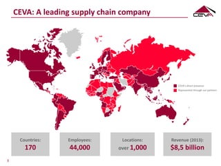 CEVA: A leading supply chain company
CEVA’s direct presence
Represented through our partners
Employees:
44,000
Countries:
170
Locations:
over 1,000
3
Revenue (2013):
$8,5 billion
 