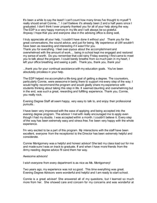 It's been a while to say the least! I can't count how many times I've thought to myself "I 
really should email Connie...". I can't believe it's already been 2 and a half years since I 
graduated. I don't think I ever properly thanked you for all of your help along the way. 
The EDP is a very happy memory in my life and I will always be so grateful. 
Anyway I hope that you and everyone else in the advising office is doing well, 
I truly appreciate all your help, I couldn't have done it without you! Thank you for the 
great conversations, the sound advice, and just for being. My experience at UW wouldn't 
have been as rewarding and interesting if it wasn't for you. 
Thank you for everything. I feel over-joyous about the accomplishment and 
overwhelmed with the amount of work.... being in school kept me engaged and restored 
my sense of worth. Do you remember that cold rainy Friday evening I first came to meet 
you to talk about the program. I could barely breathe from so much pain in my heart, I 
left your office breathing and seeing a path. Thank you, thank you, thank you! 
...thank you for your continual assistance with my education goals. You've been 
absolutely priceless in your help. 
The EDP helped me accomplish a life-long goal of getting a degree. The counselors, 
particularly Connie, were awesome in being there to support me every step of the way. I 
would highly recommend the program and would gladly share my experience with 
students thinking about taking this step in life. It seemed daunting and overwhelming but 
in the end, was such a great, rewarding and fulfilling experience. Thank you, Connie, 
you really rock. 
Evening Degree Staff all seem happy, very easy to talk to, and enjoy their professional 
pursuits.. 
I have been very impressed with the ease of applying and being accepted into the 
evening degree program. The advisor I met with really encouraged me to apply even 
though I had my doubts. I was accepted within a month. I couldn't believe it. Every step 
of the way has been extremely easy and stress free. I've been very happy with the whole 
experience. 
I'm very excited to be a part of this program. My interactions with the staff have been 
excellent, everyone from the receptionist to the Director has been extremely helpful and 
considerate. 
Connie Montgomery was a helpful and honest advisor! She laid my class load out for me 
and made sure I was on track to graduate. If and when I have more friends from the 
Army needing degree advice I'll send them her way. 
Awesome advisors! 
I wish everyone from every department is as nice as Ms. Montgomery! 
Two years ago, my experience was not so good. This time everything was great. 
Evening Degree Advisors were wonderful and helpful and I am ready to start school. 
Connie is a great adviser! She answered all of my questions, but I learned so much 
more from her. She showed care and concern for my concerns and was wonderful at 
 