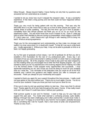 follow through. Always beyond helpful, I leave feeling not only that my questions were 
answered but I am cared about as a student. 
I wanted to let you know how much I enjoyed the research class. It was a wonderful 
experience. It has been a long journey and one that could not have happened without 
your support. 
Thank you very much for being patient with me this evening. That was only the 
SECOND time in my life I have had to step up in front of other people and speak. I am 
deathly afraid of public speaking. The last and first time I got up in front of people I 
completely froze and almost passed out.Thank you so so so so so much for this 
experirnece /class. You will never know how much it means to me. Even if I total lost 
track of what I had intended to discuss during my presentation..what matters is that I DID 
IT..I didn’t pass out. I didn’t freeze and I got through it with needing CPR to bring me 
back! What an amazing experience. 
Thank you for the encouragement and understanding as they make me stronger and 
reaffirm my inner voice when I’m in doubt with myself. To that all I can say is a big thank 
you. I really appreciate it. Without your help, I may not be able to graduate on time or at 
least, not happily graduating. 
As my first year of graduate school closes, I am full of gratitude for all that you did to 
establish a firm foundation for the rest of my professional path. Every day I am 
reminded of how you were instrumental in setting me forth on what I feel is a meaningful 
educational journey. All of the progress I have made to this point has been shaped by 
our first meeting when you encouraged me to enter the PCE degree program. So, I just 
wanted to thank you for my experiences in the evening degree and for helping me make 
it to the iSchool where I have enjoyed many opportunities and successes. I truly 
appreciate everything you do, and I know you must be doing so much for your students 
even as I write this. I am reminded of the dedication that you show for all of the PCE 
students and I admire the guidance and helpful advice you offer to everyone you 
encounter. Thank you always for your mentorship and support. 
I wanted to thank you again for your support throughout this long process. I really could 
not have gotten to this point without you. Thank you so much again, Connie. You do so 
much for your students- I hope you know just how much you’ve done for me. 
I’ll be sure to stop by and say good-bye before my last day. How crazy that it’s almost 
here! Thanks again for all of your help throughout the years, Connie. It has really meant 
a lot and I don’t know if I could have done it without your guidance. 
Well summer quarter is over and I’m finished. I want to help you for your help and 
support this past year. You made what seemed a confusing process, quite doable. 
Making it through has been challenging and it often seemed like I would never make it, 
but here I am I’ m happy on a level that is very hard for me to explain, probably because 
this is something that I did for myself..I feel a real sense of pride and empowerment. 
Thanks so very much… 
 