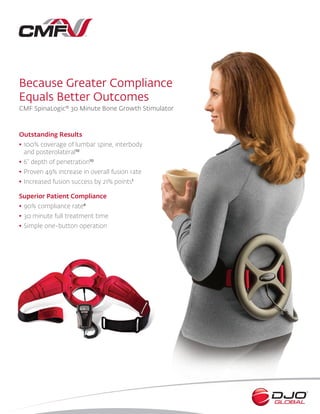 Because Greater Compliance
Equals Better Outcomes
CMF SpinaLogic® 30 Minute Bone Growth Stimulator
Outstanding Results
•	100% coverage of lumbar spine, interbody
and posterolateral10
•	6” depth of penetration10
•	Proven 49% increase in overall fusion rate
•	Increased fusion success by 21% points1
Superior Patient Compliance
•	90% compliance rate4
•	30 minute full treatment time
•	Simple one-button operation
 
