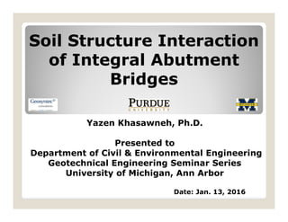 Soil Structure Interaction
of Integral Abutment
Bridges
Yazen Khasawneh, Ph.D.
Presented to
Department of Civil & Environmental Engineering
Geotechnical Engineering Seminar Series
University of Michigan, Ann Arbor
Date: Jan. 13, 2016
 