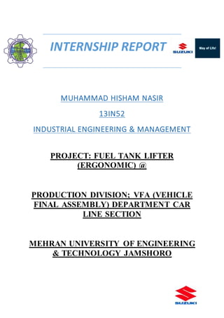 INTERNSHIP REPORT
MUHAMMAD HISHAM NASIR
13IN52
INDUSTRIAL ENGINEERING & MANAGEMENT
PROJECT: FUEL TANK LIFTER
(ERGONOMIC) @
PRODUCTION DIVISION; VFA (VEHICLE
FINAL ASSEMBLY) DEPARTMENT CAR
LINE SECTION
MEHRAN UNIVERSITY OF ENGINEERING
& TECHNOLOGY JAMSHORO
 