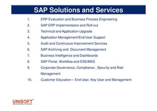 SAP Solutions and Services
1. ERP Evaluation and Business Process Engineering
2. SAP ERP Implementation and Roll-out
3. Technical and Application Upgrade
4. Application Management/End User Support
5. Audit and Continuous Improvement Services
6. SAP Archiving and Document Management
7. Business Intelligence and Dashboards
8. SAP Portal, Workflow and ESS/MSS
9. Corporate Governance, Compliance , Security and Risk
Management
10. Customer Education – End User, Key User and Management
 