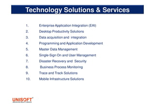 Technology Solutions & Services
1. Enterprise Application Integration (EAI)
2. Desktop Productivity Solutions
3. Data acquisition and integration
4. Programming and Application Development
5. Master Data Management
6. Single-Sign On and User Management
7. Disaster Recovery and Security
8. Business Process Monitoring
9. Trace and Track Solutions
10. Mobile Infrastructure Solutions
 