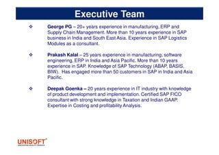 George PG – 20+ years experience in manufacturing, ERP and
Supply Chain Management. More than 10 years experience in SAP
business in India and South East Asia. Experience in SAP Logistics
Modules as a consultant.
Prakash Kalal – 25 years experience in manufacturing, software
engineering, ERP in India and Asia Pacific. More than 10 years
experience in SAP. Knowledge of SAP Technology (ABAP, BASIS,
BIW). Has engaged more than 50 customers in SAP in India and Asia
Pacific.
Deepak Goenka – 20 years experience in IT industry with knowledge
of product development and implementation. Certified SAP FICO
consultant with strong knowledge in Taxation and Indian GAAP.
Expertise in Costing and profitability Analysis.
Executive Team
 