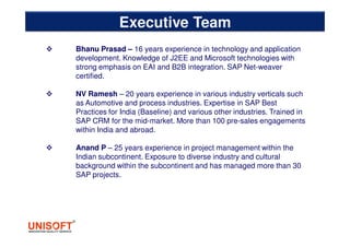 Bhanu Prasad – 16 years experience in technology and application
development. Knowledge of J2EE and Microsoft technologies with
strong emphasis on EAI and B2B integration. SAP Net-weaver
certified.
NV Ramesh – 20 years experience in various industry verticals such
as Automotive and process industries. Expertise in SAP Best
Practices for India (Baseline) and various other industries. Trained in
SAP CRM for the mid-market. More than 100 pre-sales engagements
within India and abroad.
Anand P – 25 years experience in project management within the
Indian subcontinent. Exposure to diverse industry and cultural
background within the subcontinent and has managed more than 30
SAP projects.
Executive Team
 