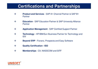 Certifications and Partnerships
Product and Services - SAP A1 Channel Partner & SAP B1
Partner
Education - SAP Education Partner & SAP University Alliance
Partner
Application Management - SAP Certified Support Partner
Technology - HP/IBM/Sun Business Partner for Technology and
ISV
Beyond ERP - Fiorano, Prospecta and Easy Software
Quality Certification - ISO
Memberships - CII, NASSCOM and SITF
 