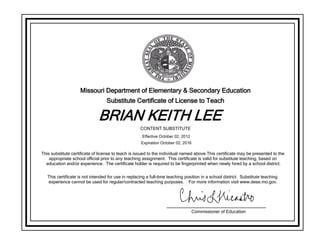Missouri Department of Elementary & Secondary Education
Substitute Certificate of License to Teach
BRIAN KEITH LEE
This substitute certificate of license to teach is issued to the individual named above.This certificate may be presented to the
appropriate school official prior to any teaching assignment. This certificate is valid for substitute teaching, based on
education and/or experience. The certificate holder is required to be fingerprinted when newly hired by a school district.
This certificate is not intended for use in replacing a full-time teaching position in a school district. Substitute teaching
experience cannot be used for regular/contracted teaching purposes. For more information visit www.dese.mo.gov.
Commissioner of Education
CONTENT SUBSTITUTE
Effective October 02, 2012
Expiration October 02, 2016
 