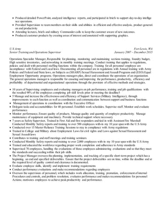  Produced detailed PowerPoint, analyzed intelligence reports, and participated in briefs to support day-to-day intellige
nce operations.
 Provided Supervision to team members on their skills and abilities in efficient and effective analysis, product generati
on and productivity
 Attending lectures, briefs and military Commander-calls to keep the customer aware of new outcomes.
 Produced customer products by creating areas of interest and annotated with supporting graphics.
U.S Army Fort Lewis, WA
Senior Training and Operations Supervisor January 2007 – December2015
Operations Specialist Manager, Responsible for planning, monitoring and maintaining sections training, foundry budget,
High sensitive inventories, and networking in monthly training meetings. Conduct training that applies to regulations,
policies and dealt with personnel staffing functions within the company. Training for all personnel employee are
incompliance with Federal and Local laws. Documenting all personnel are in regulations with Annual training with Army
Policies and Federal and State laws, on Subjects as (SHARP) Sexual Harassment and Assault Programs and (EEO) Equal
Employment Opportunity programs. Operations managers plan, direct and coordinate the operations of an organization.
The general operations manager is responsible for ensuring and improving the performance, productivity, efficiency and
profitability of departmental and organizational operations through the provision of effective methods and strategies.
 10 years of Supervising employees and evaluating managers on job performance, training and job qualifications with
the resulted 98% of the employees completing job skill levels prior or meeting the deadline5
 5 Manage and increase the effectiveness and efficiency of Support Services (Military Intelligence), through
improvements to each function as well as coordination and communication between support and business functions
 Management of operations in coordination with the Executive Officer
 Delegate tasks and accountabilities for 40 personnel. Establish work schedules. Supervise staff. Monitor and evaluate
performance.
 Monitor performance,Ensure quality of products. Manage quality and quantity of employee productivity. Manage
maintenance of equipment and machinery. Provide technical support where necessary
 7 years as Safety Supervisor, Trained in First Aid and first responders and tied in with Assistant Fire Marshall
Conducted Monthly Safety reports and training to over 500 employees with-in my 10 year span with the U.S Army
 Conducted over 15 Master Reliance Training Sessions to stay in compliance with Army regulations
 Trained in College and Military about Employment Laws for civil rights and Laws against Sexual Harassment and
Sexual Assault laws
 Contributes to training and staff meetings and training seminars
 Conducted Monthly Safety reports and training to over 2,000 employees with-in my 10 year span with the U.S Army
 Trained and educated the workforce regarding proper work completion and adherence to Army standards
 Supervised 70 employees, handling the evaluations of those employees administering evaluations and so that they meet
the standards and succeeding within their job skills.
 The Project Manager oversees the planning, implementation, and tracking of a specific short-term project which has a
beginning, an end and specified deliverables. Ensure that the project deliverables are on time, within the deadline and at
the required level of quality control and clearance is documented.
 Evaluate employee skills, identify and implement training requirements
 Conduct performance evaluations and make recommendations regarding employees
 Oversaw the supervision of personnel, which includes work allocation, training, promotion, enforcement of internal
Procedures and controls, and problem resolution; evaluates performance and makes recommendations for personnel
Actions; motivates employees to achieve peak productivity and performance.
 