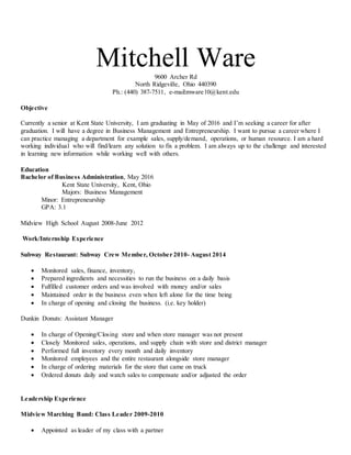 Mitchell Ware9600 Archer Rd
North Ridgeville, Ohio 440390
Ph.: (440) 387-7511, e-mail:mware10@kent.edu
Objective
Currently a senior at Kent State University, I am graduating in May of 2016 and I’m seeking a career for after
graduation. I will have a degree in Business Management and Entrepreneurship. I want to pursue a career where I
can practice managing a department for example sales, supply/demand, operations, or human resource. I am a hard
working individual who will find/learn any solution to fix a problem. I am always up to the challenge and interested
in learning new information while working well with others.
Education
Bachelor of Business Administration, May 2016
Kent State University, Kent, Ohio
Majors: Business Management
Minor: Entrepreneurship
GPA: 3.1
Midview High School August 2008-June 2012
Work/Internship Experience
Subway Restaurant: Subway Crew Member, October 2010- August 2014
 Monitored sales, finance, inventory,
 Prepared ingredients and necessities to run the business on a daily basis
 Fulfilled customer orders and was involved with money and/or sales
 Maintained order in the business even when left alone for the time being
 In charge of opening and closing the business. (i.e. key holder)
Dunkin Donuts: Assistant Manager
 In charge of Opening/Closing store and when store manager was not present
 Closely Monitored sales, operations, and supply chain with store and district manager
 Performed full inventory every month and daily inventory
 Monitored employees and the entire restaurant alongside store manager
 In charge of ordering materials for the store that came on truck
 Ordered donuts daily and watch sales to compensate and/or adjusted the order
Leadership Experience
Midview Marching Band: Class Leader 2009-2010
 Appointed as leader of my class with a partner
 
