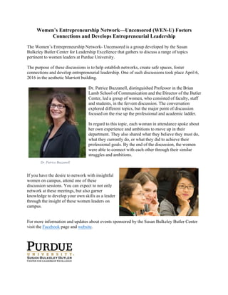Women’s Entrepreneurship Network—Uncensored (WEN-U) Fosters
Connections and Develops Entrepreneurial Leadership
The Women’s Entrepreneurship Network- Uncensored is a group developed by the Susan
Bulkeley Butler Center for Leadership Excellence that gathers to discuss a range of topics
pertinent to women leaders at Purdue University.
The purpose of these discussions is to help establish networks, create safe spaces, foster
connections and develop entrepreneurial leadership. One of such discussions took place April 6,
2016 in the aesthetic Marriott building.
Dr. Patrice Buzzanell, distinguished Professor in the Brian
Lamb School of Communication and the Director of the Butler
Center, led a group of women, who consisted of faculty, staff
and students, in the fervent discussion. The conversation
explored different topics, but the major point of discussion
focused on the rise up the professional and academic ladder.
In regard to this topic, each woman in attendance spoke about
her own experience and ambitions to move up in their
department. They also shared what they believe they must do,
what they currently do, or what they did to achieve their
professional goals. By the end of the discussion, the women
were able to connect with each other through their similar
struggles and ambitions.
If you have the desire to network with insightful
women on campus, attend one of these
discussion sessions. You can expect to not only
network at these meetings, but also garner
knowledge to develop your own skills as a leader
through the insight of these women leaders on
campus.
For more information and updates about events sponsored by the Susan Bulkeley Butler Center
visit the Facebook page and website.
!
!
Dr. Patrice Buzzanell
 