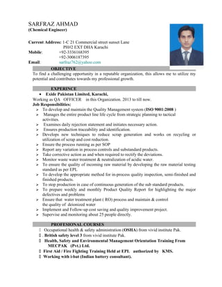 OBJECTIVE
To find a challenging opportunity in a reputable organization, this allows me to utilize my
potential and contributes towards my professional growth.
EXPERINCE
• Exide Pakistan Limited, Karachi,
Working as QA OFFICER in this Organization. 2013 to till now.
Job Responsibilities:
 To develop and maintain the Quality Management system (ISO 9001:2008 )
 Manages the entire product line life cycle from strategic planning to tactical
activities.
 Examines daily rejection statement and initiates necessary action.
 Ensures production traceability and identification.
 Develops new techniques to reduce scrap generation and works on recycling or
utilization of scrap and cost reduction.
 Ensure the process running as per SOP
 Report any variation in process controls and substandard products.
 Take corrective action as and when required to rectify the deviations.
 Monitor waste water treatment & neutralization of acidic water.
 To ensure the quality of incoming raw material by developing the raw material testing
standard as per EPL
 To develop the appropriate method for in-process quality inspection, semi-finished and
finished products.
 To stop production in case of continuous generation of the sub standard products.
 To prepare weekly and monthly Product Quality Report for highlighting the major
defectives and problems
 Ensure that water treatment plant ( RO) process and maintain & control
the quality of deionized water
 Implement and Follow-up cost saving and quality improvement project.
 Supervise and monitoring about 25 people directly.
PROFESIONAL COURSES
 Occupational health & safety administration (OSHA) from vivid institute Pak.
 . British safety level 3 from vivid institute Pak.
 Health, Safety and Environmental Management Orientation Training From
MECPAK (Pvt.) Ltd.
 First Aid / Fire Fighting Training Held at EPL authorized by KMS.
 Working with i-bat (Indian battery consultant).
SARFRAZ AHMAD
(Chemical Engineer)
Current Address: 1-C 21 Commercial street sunset Lane
PH#2 EXT DHA Karachi
Mobile: +92-3336168395
+92-3006187395
Email: sarfraz762@yahoo.com
 
