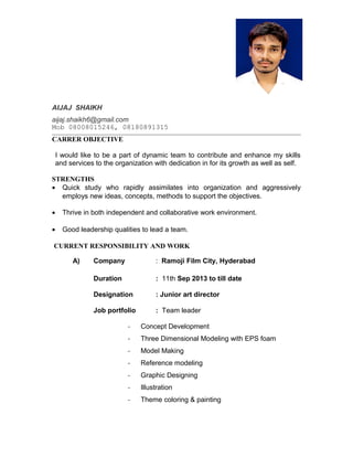 AIJAJ SHAIKH
aijaj.shaikh6@gmail.com
Mob 08008015246, 08180891315
CARRER OBJECTIVE
I would like to be a part of dynamic team to contribute and enhance my skills
and services to the organization with dedication in for its growth as well as self.
STRENGTHS
• Quick study who rapidly assimilates into organization and aggressively
employs new ideas, concepts, methods to support the objectives.
• Thrive in both independent and collaborative work environment.
• Good leadership qualities to lead a team.
CURRENT RESPONSIBILITY AND WORK
A) Company : Ramoji Film City, Hyderabad
Duration : 11th Sep 2013 to till date
Designation : Junior art director
Job portfolio : Team leader
- Concept Development
- Three Dimensional Modeling with EPS foam
- Model Making
- Reference modeling
- Graphic Designing
- Illustration
- Theme coloring & painting
 