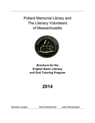 Pollard Memorial Library and
The Literacy Volunteers
of Massachusetts
Brochure for the
English Basic Literacy
and Oral Tutoring Program
2014
Nicholas Vaughn David MacDonald Julian Morishaaker
 