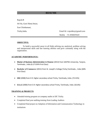 RESUME
Rajesh.R
44/18a, Gorri Mettu Street,
East Chinthamani,
Trichy,India. Email Id: r.rajeshksy@gmail.com
Mobile : 91-8940695645
OBJECTIVE:
To build a successful career in all fields utilizing my analytical, problem solving
and interpersonal skills and fast learning abilities and grow constantly along with the
organization.
ACADEMIC PERFORMANCE:
• Master of Business Administration in Finance (2013) from SASTRA University, Tanjore,
Tamilnadu , India (6.17 CGPA First Class)
• Bachelor of Commerce (2011) from St. Joseph’s College,Trichy,Tamilnadu , India (60%
First Class)
• HSC (2008) from E.R. Higher secondary school Trichy, Tamilnadu, India. (72.41%)
• S.S.L.C (2006) from E.R. Higher secondary school Trichy, Tamilnadu, India. (62.6%)
TRAINING & PROJECTS
• Attended training program on company audits in SJC Trichy.
• Completed final year auditing training from Leading Auditors
• Completed final project on Adoption of Information and Communication Technology in
institutions
 