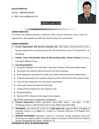 Hossain Mahmud 
Cell No.: +8801815501944 
E – Mail: shmrony@gmail.com 
CURRICULAM VITAE 
CAREER OBJECTIVE 
To enhance my working capacities, professional skills, business efficiencies and to serve the 
organization in best possible way with sheer determination and commitment. 
CAREER SUMMARY 
· Current Organization: KDS Garment Industries Ltd., 100% export oriented Garment and a 
leading conglomerate consisting of more than 70 Knit & Woven lines at 255 Nasirabad I / A, 
Chittagong. 
· Position: Senior Merchandiser (Sales & Merchandising Dept., Woven Division), Duration: 
From April’ 2009 to till now. 
· Core Responsibilities: 
1. Costing & sampling for the style (Dept – Boyswear, Girlswear, Schoolwear & Menswear). 
2. Sourcing of raw materials (fabric & trims) for the style to develop. 
3. Order negotiation with Buyer for styling, cost, delivery date and all other related factors. 
4. Production planning for the respective style & maintain critical path for the respective style. 
5. Carry out fabric & garment test as per Buyer requirement. 
6. Critical path review with Buyer for bulk order. 
7. Conduct of final inspection for the respective style. 
8. Shipment Booking. 
9. Maintain EOTS software to track export order properly. 
10. All other special jobs as assigned by management. 
· Previous Organization: Shehan Specialized Textile Mills, Sector – 1/A, Road – 5, EPZ, 
Chittagong served as a Merchandiser from January 2008 to December 2008. 
· INTERNSHIP: From March’ 07 to June’ 07 at Robi Axiata Ltd., Regional Office, Chittagong in 
Corporate Division as an Intern for a Project on “Customer Retention of Chittagong Port 
Authority”. 
· SEMINAR ATTENDANCE: Attended a seminar on “Garments Testing, Inspection, Audit and 
Assessment for apparel, textile & Footwear industries of Bureau Veritas Consumer Products 
Services (Chittagong) Ltd., Dated – October 07’ 12. 
SUMMARY OF SKILLS IN MERCHANDISING: 
 