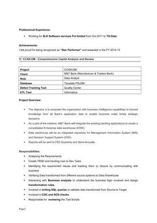 Professional Experience:
 Working for SLK Software services Pvt limited from Oct 2011 to Till Date
Achievements:
I felt proud for being recognized as “Star Performer” and rewarded in the FY 2014-15
1) CCAR-DM - Comprehensive Capital Analysis and Review
Project CCAR-DM
Client M&T Bank (Manufacturer & Traders Bank)
Role Data Analyst
Database Teradata FSLDM
Defect Tracking Tool Quality Center
ETL Tool Informatica
Project Overview:
 The objective is to empower the organization with business intelligence capabilities to harvest
knowledge from all Bank’s application data to enable business make timely strategic
decisions
 As a part of the initiative, M&T Bank will integrate the existing banking applications to create a
consolidated Enterprise data warehouse (EDW)
 Data warehouse will be an integrated repository for Management Information System (MIS)
and Decision Support System (DSS)
 Reports will be sent to FED Quarterly and Semi-Annually
Responsibilities:
 Analyzing the Requirements
 Create TRSD and handing over to Dev Team
 Identifying the requirement issues and tracking them to closure by communicating with
business
 Verifying Data transformed from different source systems to Data Warehouse
 Interacting with Business analysts to understand the business logic involved and design
transformation rules.
 Involved in writing SQL queries to validate data transformed from Source to Target
 Involved in CDC and SCD checks
 Responsible for reviewing the Test Scripts
Page2
 