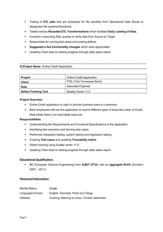  Testing of ETL jobs that are scheduled for file transfers from Operational Data Stores to
designated file systems/directories.
 Tested various Reusable ETL Transformations which facilitate Daily Loading of Data.
 Involved in executing SQL queries to verify data from Source to Target
 Responsible for running test cases and posting defects.
 Suggested a few functionality changes which were appreciated
 Updating Team lead on testing progress through daily status report
5) Project Name: Online Credit Application
Project Online Credit Application
Client FTB ( First Tennessee Bank)
Role Associate Engineer
Defect Tracking Tool Quality Center 11.0
Project Overview:
 Online Credit application is used to provide business loans to customers.
 Bank employees will use this application to submit different types of loans like Letter of Credit,
Real estate loans, non-real estate loans etc.
Responsibilities:
 Understanding the Requirements and Functional Specifications of the application.
 Identifying test scenarios and deriving test cases.
 Performed integration testing, system testing and regression testing
 Creating Test cases and updating Traceability matrix.
 Defect tracking using Quality center 11.0
 Updating Team lead on testing progress through daily status report
Educational Qualification:
 BE (Computer Science Engineering) from SJBIT (VTU), with an aggregate 65.6% (Duration
2007 – 2011).
Personnel Information
Marital Status: Single
Languages Known: English, Kannada, Hindi and Telugu
Hobbies: Cooking, listening to music, Cricket, badminton.
Page5
 