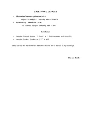 EDUCATIONAL CONTOUR
• Masters in Computer Application(MCA)
Gujarat Technological University with 6.28 CGPA.
• Bachelors of Commerce(B.COM)
The Maharaja Sayajirao University with 47.83%
Certificates
• Attended National Seminar “IT Future” in IT Trends arranged by CSI at AIIS.
• Attended Seminar “Seminar on .NET” at AIIS.
I hereby declare that the information furnished above is true to the best of my knowledge.
- Bhushan Pendse
 