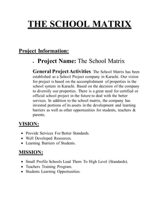 THE SCHOOL MATRIX
Project Information:
 Project Name: The School Matrix
General ProjectActivities: The School Matrix has been
established as a School Project company in Karachi. Our vision
for project is based on the accomplishment of properties in the
school system in Karachi. Based on the decision of the company
to diversify our properties. There is a great need for certified or
official school project in the future to deal with the better
services. In addition to the school matrix, the company has
invested portions of its assets in the development and learning
barriers as well as other opportunities for students, teachers &
parents.
VISION:
 Provide Services For Better Standards.
 Well Developed Resources.
 Learning Barriers of Students.
MISSION:
 Small Profile Schools Lead Them To High Level (Standards).
 Teachers Training Program.
 Students Learning Opportunities.
 