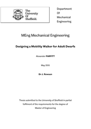 MEng Mechanical Engineering
Designing a Mobility Walker for Adult Dwarfs
Alexander PARFITT
May 2015
Dr J. Rowson
Thesis submitted to the University of Sheffield in partial
fulfilment of the requirements for the degree of
Master of Engineering
Department
Of
Mechanical
Engineering
 