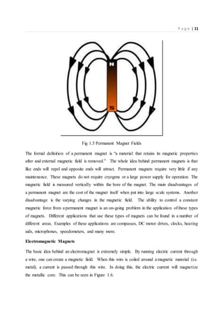 P a g e | 11
Fig 1.5 Permanent Magnet Fields
The formal definition of a permanent magnet is “a material that retains its magnetic properties
after and external magnetic field is removed.” The whole idea behind permanent magnets is that
like ends will repel and opposite ends will attract. Permanent magnets require very little if any
maintenance. These magnets do not require cryogens or a large power supply for operation. The
magnetic field is measured vertically within the bore of the magnet. The main disadvantages of
a permanent magnet are the cost of the magnet itself when put into large scale systems. Another
disadvantage is the varying changes in the magnetic field. The ability to control a constant
magnetic force from a permanent magnet is an on-going problem in the application of these types
of magnets. Different applications that use these types of magnets can be found in a number of
different areas. Examples of these applications are compasses, DC motor drives, clocks, hearing
aids, microphones, speedometers, and many more.
Electromagnetic Magnets
The basic idea behind an electromagnet is extremely simple. By running electric current through
a wire, one can create a magnetic field. When this wire is coiled around a magnetic material (i.e.
metal), a current is passed through this wire. In doing this, the electric current will magnetize
the metallic core. This can be seen in Figure 1.6.
 