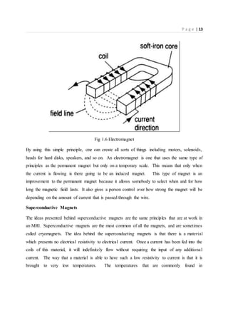P a g e | 13
Fig 1.6 Electromagnet
By using this simple principle, one can create all sorts of things including motors, solenoids,
heads for hard disks, speakers, and so on. An electromagnet is one that uses the same type of
principles as the permanent magnet but only on a temporary scale. This means that only when
the current is flowing is there going to be an induced magnet. This type of magnet is an
improvement to the permanent magnet because it allows somebody to select when and for how
long the magnetic field lasts. It also gives a person control over how strong the magnet will be
depending on the amount of current that is passed through the wire.
Superconductive Magnets
The ideas presented behind superconductive magnets are the same principles that are at work in
an MRI. Superconductive magnets are the most common of all the magnets, and are sometimes
called cryomagnets. The idea behind the superconducting magnets is that there is a material
which presents no electrical resistivity to electrical current. Once a current has been fed into the
coils of this material, it will indefinitely flow without requiring the input of any additional
current. The way that a material is able to have such a low resistivity to current is that it is
brought to very low temperatures. The temperatures that are commonly found in
 