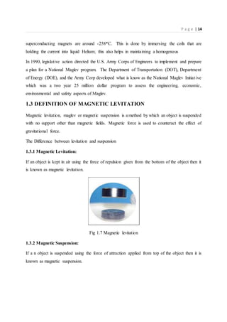 P a g e | 14
superconducting magnets are around -258*C. This is done by immersing the coils that are
holding the current into liquid Helium; this also helps in maintaining a homogenous
In 1990, legislative action directed the U.S. Army Corps of Engineers to implement and prepare
a plan for a National Maglev program. The Department of Transportation (DOT), Department
of Energy (DOE), and the Army Corp developed what is know as the National Maglev Initiative
which was a two year 25 million dollar program to assess the engineering, economic,
environmental and safety aspects of Maglev.
1.3 DEFINITION OF MAGNETIC LEVITATION
Magnetic levitation, maglev or magnetic suspension is a method by which an object is suspended
with no support other than magnetic fields. Magnetic force is used to counteract the effect of
gravitational force.
The Difference between levitation and suspension
1.3.1 Magnetic Levitation:
If an object is kept in air using the force of repulsion given from the bottom of the object then it
is known as magnetic levitation.
Fig 1.7 Magnetic levitation
1.3.2 Magnetic Suspension:
If a n object is suspended using the force of attraction applied from top of the object then it is
known as magnetic suspension.
 