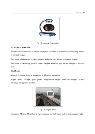 P a g e | 15
Fig 1.8 Magnetic Suspension
1.3.3 Area of Attraction:
The main area of attraction in the field of magnetic levitation is as a means of eliminating friction
or physical contact.
As a means of eliminating friction magnetic levitation gives its use in magnetic bearing.
As a means of eliminating physical contact magnetic levitation gives its use in magnetic levitated
trains.
1.3.4 Uses:
Magnetic levitation finds its application in following applications:
Maglev trains: For high speed ground transportation maglev trains are designed to take
advantage of magnetic levitation.
Fig 1.9 Maglev Train
Contactless Melting: Metal having high resistance can be levitated and melt in magnetic field.
 