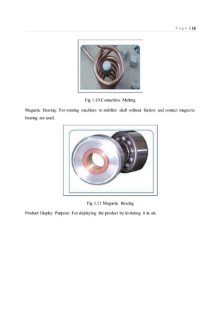 P a g e | 16
Fig 1.10 Contactless Melting
Magnetic Bearing: For rotating machines to stabilize shaft without friction and contact magnetic
bearing are used.
Fig 1.11 Magnetic Bearing
Product Display Purpose: For displaying the product by levitating it in air.
 