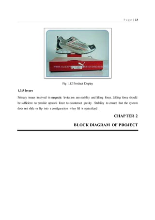 P a g e | 17
Fig 1.12 Product Display
1.3.5 Issues
Primary issues involved in magnetic levitation are stability and lifting force. Lifting force should
be sufficient to provide upward force to counteract gravity. Stability to ensure that the system
does not slide or flip into a configuration when lift is neutralized
CHAPTER 2
BLOCK DIAGRAM OF PROJECT
 
