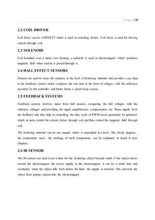P a g e | 19
2.2 COIL DRIVER
Coil driver can be a MOSFET which is used as switching device. Coil driver is used for driving
current through coil.
2.3 SOLENOID
Coil bounded over a metal core forming a solenoid is used as electromagnet which produces
magnetic field when current is passed through it.
2.4 HALL EFFECT SENSORS
Sensors are used to sense the variation in the level of levitating material and provides a ray data
to the feedback system which compares the raw data in the form of voltages with the reference
provided by the controller and hence forms a closed loop system.
2.5 FEEDBACK SYSTEMS
Feedback systems involves input from hall sensors, comparing the hall voltages with the
reference voltages and providing the signal amplification, compensation etc. These signals from
the feedback unit thus help in controlling the duty cycle of PWM waves generated by generator
which in turns control the current driven through coil and thus control the magnetic field through
coil.
The levitating material can be any magnet which is suspended at a level. The circuit diagram ,
the components used , the working of each components, can be explained in detail in next
chapters.
2.6 IR SENSOR
The IR sensors are used to set a limit for the levitating object beyond which if the object moves
toward the electromagnet the power supply to the electromagnet is cut for a small time and
eventually when the object falls back below the limit, the supply is restored .This prevents the
object from getting sucked into the electromagnet.
 