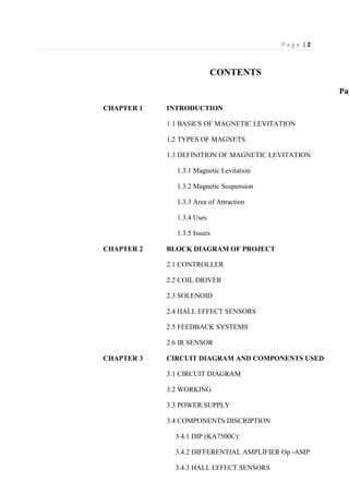 P a g e | 2
CONTENTS
Pag
CHAPTER 1 INTRODUCTION
1.1 BASICS OF MAGNETIC LEVITATION
1.2 TYPES OF MAGNETS
1.3 DEFINITION OF MAGNETIC LEVITATION
1.3.1 Magnetic Levitation
1.3.2 Magnetic Suspension
1.3.3 Area of Attraction
1.3.4 Uses
1.3.5 Issues
CHAPTER 2 BLOCK DIAGRAM OF PROJECT
2.1 CONTROLLER
2.2 COIL DRIVER
2.3 SOLENOID
2.4 HALL EFFECT SENSORS
2.5 FEEDBACK SYSTEMS
2.6 IR SENSOR
CHAPTER 3 CIRCUIT DIAGRAM AND COMPONENTS USED
3.1 CIRCUIT DIAGRAM
3.2 WORKING
3.3 POWER SUPPLY
3.4 COMPONENTS DISCRIPTION
3.4.1 DIP (KA7500C):
3.4.2 DIFFERENTIAL AMPLIFIER Op -AMP
3.4.3 HALL EFFECT SENSORS
 