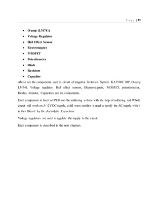 P a g e | 23
 O-amp (LM741)
 Voltage Regulator
 Hall Effect Sensor
 Electromagnet
 MOSFET
 Potentiometer
 Diode
 Resistors
 Capacitor
Above are the components used in circuit of magnetic levitation System. KA7500C DIP, O-amp
LM741, Voltage regulator, Hall effect sensors, Electromagnets, MOSFET, potentiometer,
Diodes, Resistor, Capacitors are the components.
Each component is fixed on PCB and the soldering is done with the help of soldering rod Whole
circuit will work on 5-12V DC supply, a full wave rectifier is used to rectify the AC supply which
is then filtered by the electrolytic Capacitors.
Voltage regulators are used to regulate the supply to the circuit.
Each component is described in the next chapters.
 