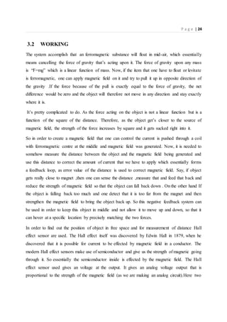P a g e | 24
3.2 WORKING
The system accomplish that an ferromagnetic substance will float in mid-air, which essentially
means cancelling the force of gravity that’s acting upon it. The force of gravity upon any mass
is “F=mg” which is a linear function of mass. Now, if the item that one have to float or levitate
is ferromagnetic, one can apply magnetic field on it and try to pull it up in opposite direction of
the gravity .If the force because of the pull is exactly equal to the force of gravity, the net
difference would be zero and the object will therefore not move in any direction and stay exactly
where it is.
It’s pretty complicated to do. As the force acting on the object is not a linear function but is a
function of the square of the distance. Therefore, as the object get’s closer to the source of
magnetic field, the strength of the force increases by square and it gets sucked right into it.
So in order to create a magnetic field that one can control the current is pushed through a coil
with ferromagnetic centre at the middle and magnetic field was generated. Now, it is needed to
somehow measure the distance between the object and the magnetic field being generated and
use this distance to correct the amount of current that we have to apply which essentially forms
a feedback loop, as error value of the distance is used to correct magnetic field. Say, if object
gets really close to magnet ,then one can sense the distance ,measure that and feed that back and
reduce the strength of magnetic field so that the object can fall back down . On the other hand If
the object is falling back too much and one detect that it is too far from the magnet and then
strengthen the magnetic field to bring the object back up. So this negative feedback system can
be used in order to keep this object in middle and not allow it to move up and down, so that it
can hover at a specific location by precisely matching the two forces.
In order to find out the position of object in free space and for measurement of distance Hall
effect sensor are used. The Hall effect itself was discovered by Edwin Hall in 1879, when he
discovered that it is possible for current to be effected by magnetic field in a conductor. The
modern Hall effect sensors make use of semiconductor and give us the strength of magnetic going
through it. So essentially the semiconductor inside is effected by the magnetic field. The Hall
effect sensor used gives an voltage at the output. It gives an analog voltage output that is
proportional to the strength of the magnetic field (as we are making an analog circuit).Here two
 