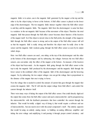 P a g e | 25
magnetic fields is in action ,one is the magnetic field generated by the magnet at the top and the
other is by the object trying to hover at the bottom. A Hall effect sensor is placed on the lower
edge of the electromagnet. The two magnetic fields interact together where the Hall effect sensor
is and they add the magnetic fields. The magnetic field from the electromagnet is same but there
is a variation in the net magnetic field because of the movement of the object. Therefore the total
magnetic field that passes through the Hall effect sensor becomes direct function of the location
of the magnet itself. So if the object is moved close to the Hall probe, the strength of the magnetic
field through the Hall effect sensor is strong and so the output of the Hall effect sensor will tell
us that the magnetic field is really strong and therefore the object must be really close to the
sensor and the magnetic field weakens going through the Hall effect sensor as seen by its output
which drops.
Here two Hall effect sensors are used , one sitting at the top of the electromagnet and the other
at the bottom of the electromagnet and by subtracting the voltages between the two Hall effect
sensors ,one can isolate only the effect of the magnet at the bottom . So measure of the location
of the object had been made . As the magnetic field going through the Hall effect sensor at the
top is only the magnetic field produced by the electromagnet and the magnetic field through the
lower sensor is the combined effect of the magnetic field of the electromagnet and the hovering
magnet. So, by subtracting the two output voltages one can get the voltage that is proportional to
the distance of the magnet that one is trying to hover.
Now the voltage that is needed to control the amount of current that goes through the magnet that
creates the magnetic field . The IC will take the output voltage from Hall effect’s and control the
current through the inductor itself.
There were many ways of taking the output of the Hall effect sensor. One could directly digitized
the output that comes from the Hall effect sensor and used a microcontroller and by programming
the microcontroller with the feedback parameters that have controlled the current through the
inductor. That would be totally a digital way of doing it, that would require a software and use
of microcontroller, but one need to do it with the actual component’s itself . The entirely opposite
that would be using an entirely analog means i.e building an analog difference amplifier and
taking the error voltage and amplifying it and passing it through proper control circuitary and
 