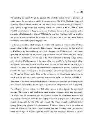 P a g e | 26
the controlling the current through the inductor. That would be another extreme which takes all
analog means. But somewhere in middle, it is wanted to use Pulse Width Modulation to control
the current that goes through the inductor . It is wanted to turn the current source (I) ON and OFF
really quickly as opposed to have an analog voltage that controls it. So KA7500C IC from
Fairchild semiconductors is being used. It is an IC intended to use in dc-dc converters and is
essentially a PWM Controller. It has a PWM Controller and Error Amplifiers build into it, which
was perfect as an error amplifier that controls the PWM which will control the current through
the inductor that would adjust the magnetic field.
The IC has an oscillator, which can give it a resistor and capacitor in order to set the RC time
constant of the oscillator and get the oscillation frequency that one is looking for. That would be
the PWM frequency that would come out of the IC. Frequency of 2KHzis used and it can be used
upto 300KHz. The capacitor will create a ramp oscillations and this ramp is then feed directly
into the PWM comparator. Now one side of the PWM comparator is the ramp voltage and the
other side of the PWM comparator is the output of the error amplifier’s. So if the error is all the
way positive means that the error amplifiers sense the error too large that V(+) is very higher
than V(-). The output will become high and the PWM Comparator will give us a ‘1’ and that will
be 100% duty cycle . If the output of the error amplifiers is low then the comparator will always
give ‘0’ meaning 0% duty cycle. These are the two extremes of the duty cycle and anything in
middle will give duty cycle at the output that is proportional to the error function feed inside it.
The output at the emitter of the PWM Controller is feedback to control the error voltage to the
error amplifier and can adjust the duty cycle to give the exact voltage that one want at the output.
The difference between voltage from Hall effect sensors is taken through the operational
amplifier. The op-amp is used in differential mode as all the resistances acting upon it are equal.
The output from the op-amp will give the difference between the two voltages from the Hall
effect sensors and this will be the feedback voltage which will be proportional to the position of
magnet with respect to the edge of the electromagnet. The voltage is directly proportional to the
distance between the object and the electromagnet. If distance between them is less voltage at
output will be low and if the distance between them is large then the voltage at the corresponding
output will be high. In order to adjust the distance one want to achieve, reference is set. For
 