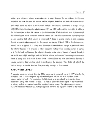 P a g e | 27
setting up a reference voltage a potentiometer is used. So once the two voltages to the error
amplifiers are same the error will be zero and the magnetic levitation has been said to be achieved.
The output from the PWM is taken from emitters and directly connected to a high voltage
MOSFET, which then turns the electromagnet ON and OFF really quickly. A resistor is added to
the electromagnet to limit the current in the electromagnet. If all the current was to pass through
the electromagnet it will overwarm and will saturate the Hall effect sensors thus destroying them
as very sensitive Hall effect sensors is being used. A diode in reverse polarity is also connected
directly across the electromagnet. As the current was turning ON and OFF in the electromagnet
when a PWM is applied to it. Every time the current is turned OFF a voltage is generated across
the inductor because of its property to induce a negative voltage when a varying current is applied
to it. As the back emf through the inductor depends on the rate of change of current through it
and as this rate is high so a large back emf will be induced and this emf can damage the transistor
which is being used as a switch in this circuit. So to counter the back emf induced because of
varying current a free-wheeling diode is used across the inductor. This diode will absorb the
reverse voltage across the inductor thus preventing damage to the transistor.
3.3 POWER SUPPLY
A regulated ac power is input from the 220V mains and is converted into a 12-15V ac and a 5V
dc supply. The 12V ac is required by the electromagnet and the 5V dc is required for the
internal circuit to work . For converting the high input ac to a regulated ac or dc step down
transformer along with rectifier is used . The main is connected to the input of the transformer
at primary and the secondary is used for regulated output power. The electromagnet requires
1.2Amp current for functioning .Voltage regulator provides the regulated output to the circuit.
 