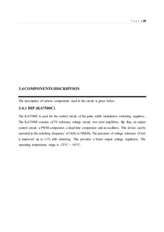 P a g e | 28
3.4 COMPONENTS DISCRIPTION
The description of various components used in the circuit is given below.
3.4.1 DIP (KA7500C)
The KA7500C is used for the control circuit of the pulse width modulation switching regulator.
The KA7500C consists of 5V reference voltage circuit, two error amplifiers, flip flop, an output
control circuit, a PWM comparator, a dead time comparator and an oscillator. This device can be
operated in the switching frequency of 1kHz to 300kHz. The precision of voltage reference (Vref)
is improved up to ±1% with trimming. This provides a better output voltage regulation. The
operating temperature range is -25°C ~ +85°C.
 