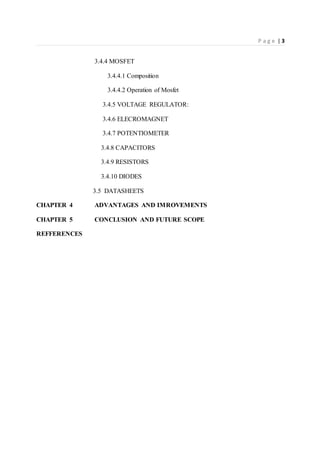 P a g e | 3
3.4.4 MOSFET
3.4.4.1 Composition
3.4.4.2 Operation of Mosfet
3.4.5 VOLTAGE REGULATOR:
3.4.6 ELECROMAGNET
3.4.7 POTENTIOMETER
3.4.8 CAPACITORS
3.4.9 RESISTORS
3.4.10 DIODES
3.5 DATASHEETS
CHAPTER 4 ADVANTAGES AND IMROVEMENTS
CHAPTER 5 CONCLUSION AND FUTURE SCOPE
REFFERENCES
 