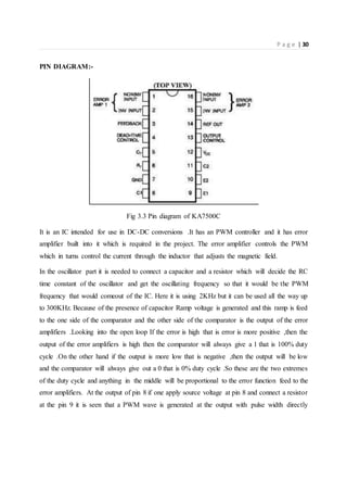 P a g e | 30
PIN DIAGRAM:-
Fig 3.3 Pin diagram of KA7500C
It is an IC intended for use in DC-DC conversions .It has an PWM controller and it has error
amplifier built into it which is required in the project. The error amplifier controls the PWM
which in turns control the current through the inductor that adjusts the magnetic field.
In the oscillator part it is needed to connect a capacitor and a resistor which will decide the RC
time constant of the oscillator and get the oscillating frequency so that it would be the PWM
frequency that would comeout of the IC. Here it is using 2KHz but it can be used all the way up
to 300KHz. Because of the presence of capacitor Ramp voltage is generated and this ramp is feed
to the one side of the comparator and the other side of the comparator is the output of the error
amplifiers .Looking into the open loop If the error is high that is error is more positive ,then the
output of the error amplifiers is high then the comparator will always give a 1 that is 100% duty
cycle .On the other hand if the output is more low that is negative ,then the output will be low
and the comparator will always give out a 0 that is 0% duty cycle .So these are the two extremes
of the duty cycle and anything in the middle will be proportional to the error function feed to the
error amplifiers. At the output of pin 8 if one apply source voltage at pin 8 and connect a resistor
at the pin 9 it is seen that a PWM wave is generated at the output with pulse width directly
 