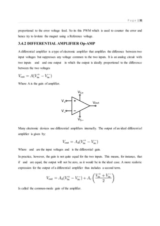 P a g e | 31
proportional to the error voltage feed. So its this PWM which is used to counter the error and
hence try to levitate the magnet using a Reference voltage.
3.4.2 DIFFERENTIAL AMPLIFIER Op-AMP
A differential amplifier is a type of electronic amplifier that amplifies the difference between two
input voltages but suppresses any voltage common to the two inputs. It is an analog circuit with
two inputs and and one output in which the output is ideally proportional to the difference
between the two voltages
Where A is the gain of amplifier.
Many electronic devices use differential amplifiers internally. The output of an ideal differential
amplifier is given by:
Where and are the input voltages and is the differential gain.
In practice, however, the gain is not quite equal for the two inputs. This means, for instance, that
if and are equal, the output will not be zero, as it would be in the ideal case. A more realistic
expression for the output of a differential amplifier thus includes a second term.
Is called the common-mode gain of the amplifier.
 