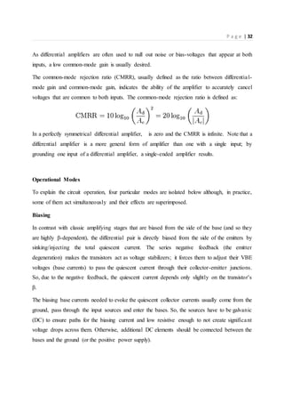 P a g e | 32
As differential amplifiers are often used to null out noise or bias-voltages that appear at both
inputs, a low common-mode gain is usually desired.
The common-mode rejection ratio (CMRR), usually defined as the ratio between differential-
mode gain and common-mode gain, indicates the ability of the amplifier to accurately cancel
voltages that are common to both inputs. The common-mode rejection ratio is defined as:
In a perfectly symmetrical differential amplifier, is zero and the CMRR is infinite. Note that a
differential amplifier is a more general form of amplifier than one with a single input; by
grounding one input of a differential amplifier, a single-ended amplifier results.
Operational Modes
To explain the circuit operation, four particular modes are isolated below although, in practice,
some of them act simultaneously and their effects are superimposed.
Biasing
In contrast with classic amplifying stages that are biased from the side of the base (and so they
are highly β-dependent), the differential pair is directly biased from the side of the emitters by
sinking/injecting the total quiescent current. The series negative feedback (the emitter
degeneration) makes the transistors act as voltage stabilizers; it forces them to adjust their VBE
voltages (base currents) to pass the quiescent current through their collector-emitter junctions.
So, due to the negative feedback, the quiescent current depends only slightly on the transistor's
β.
The biasing base currents needed to evoke the quiescent collector currents usually come from the
ground, pass through the input sources and enter the bases. So, the sources have to be galvanic
(DC) to ensure paths for the biasing current and low resistive enough to not create significant
voltage drops across them. Otherwise, additional DC elements should be connected between the
bases and the ground (or the positive power supply).
 
