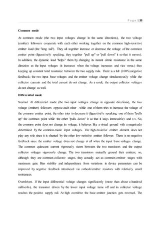 P a g e | 33
Common mode
At common mode (the two input voltages change in the same directions), the two voltage
(emitter) followers cooperate with each other working together on the common high-resistive
emitter load (the "long tail"). They all together increase or decrease the voltage of the common
emitter point (figuratively speaking, they together "pull up" or "pull down" it so that it moves).
In addition, the dynamic load "helps" them by changing its instant ohmic resistance in the same
direction as the input voltages (it increases when the voltage increases and vice versa.) thus
keeping up constant total resistance between the two supply rails. There is a full (100%) negative
feedback; the two input base voltages and the emitter voltage change simultaneously while the
collector currents and the total current do not change. As a result, the output collector voltages
do not change as well.
Differential mode
Normal. At differential mode (the two input voltages change in opposite directions), the two
voltage (emitter) followers oppose each other - while one of them tries to increase the voltage of
the common emitter point, the other tries to decrease it (figuratively speaking, one of them "pulls
up" the common point while the other "pulls down" it so that it stays immovable) and v.v. So,
the common point does not change its voltage; it behaves like a virtual ground with a magnitude
determined by the common-mode input voltages. The high-resistive emitter element does not
play any role since it is shunted by the other low-resistive emitter follower. There is no negative
feedback since the emitter voltage does not change at all when the input base voltages change.
Тhe common quiescent current vigorously steers between the two transistors and the output
collector voltages vigorously change. The two transistors mutually ground their emitters; so,
although they are common-collector stages, they actually act as common-emitter stages with
maximum gain. Bias stability and independence from variations in device parameters can be
improved by negative feedback introduced via cathode/emitter resistors with relatively small
resistances.
Overdriven. If the input differential voltage changes significantly (more than about a hundred
millivolts), the transistor driven by the lower input voltage turns off and its collector voltage
reaches the positive supply rail. At high overdrive the base-emitter junction gets reversed. The
 