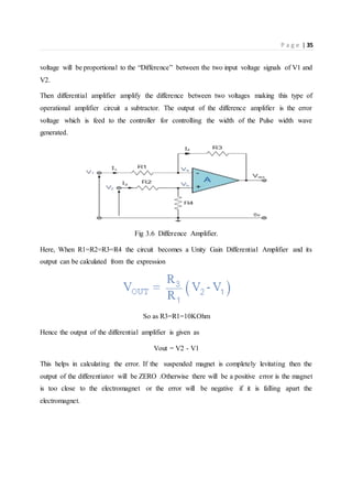 P a g e | 35
voltage will be proportional to the “Difference” between the two input voltage signals of V1 and
V2.
Then differential amplifier amplify the difference between two voltages making this type of
operational amplifier circuit a subtractor. The output of the difference amplifier is the error
voltage which is feed to the controller for controlling the width of the Pulse width wave
generated.
Fig 3.6 Difference Amplifier.
Here, When R1=R2=R3=R4 the circuit becomes a Unity Gain Differential Amplifier and its
output can be calculated from the expression
So as R3=R1=10KOhm
Hence the output of the differential amplifier is given as
Vout = V2 - V1
This helps in calculating the error. If the suspended magnet is completely levitating then the
output of the differentiator will be ZERO .Otherwise there will be a positive error is the magnet
is too close to the electromagnet or the error will be negative if it is falling apart the
electromagnet.
 