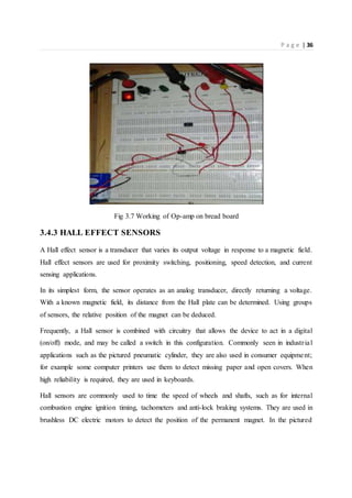 P a g e | 36
Fig 3.7 Working of Op-amp on bread board
3.4.3 HALL EFFECT SENSORS
A Hall effect sensor is a transducer that varies its output voltage in response to a magnetic field.
Hall effect sensors are used for proximity switching, positioning, speed detection, and current
sensing applications.
In its simplest form, the sensor operates as an analog transducer, directly returning a voltage.
With a known magnetic field, its distance from the Hall plate can be determined. Using groups
of sensors, the relative position of the magnet can be deduced.
Frequently, a Hall sensor is combined with circuitry that allows the device to act in a digital
(on/off) mode, and may be called a switch in this configuration. Commonly seen in industrial
applications such as the pictured pneumatic cylinder, they are also used in consumer equipment;
for example some computer printers use them to detect missing paper and open covers. When
high reliability is required, they are used in keyboards.
Hall sensors are commonly used to time the speed of wheels and shafts, such as for internal
combustion engine ignition timing, tachometers and anti-lock braking systems. They are used in
brushless DC electric motors to detect the position of the permanent magnet. In the pictured
 